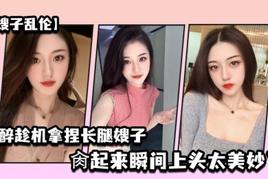 嫂子乱伦灌醉趁机拿捏梦寐以求劲爆身材窈窕长腿嫂子窄裙下居然是个白虎湿淋淋肏起来瞬间上头太美妙了