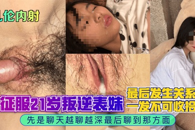 乱伦内射征服21岁叛逆表妹先是聊天越聊越深最后聊到那方面最后发生关系一发不可收拾