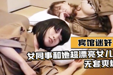 宾馆迷奸女同事和她超漂亮女儿-无套爽爆