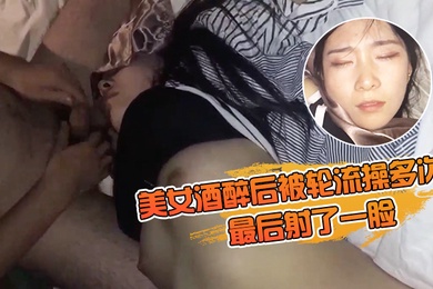 美女酒醉后被轮流操多次最后射了一脸有轻微反应对话有意思完美露脸