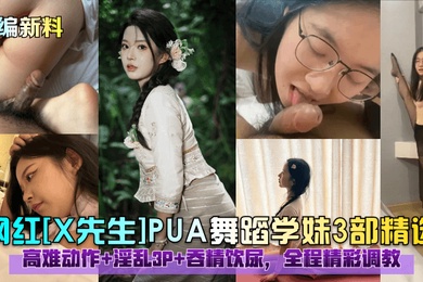 小编新料网红X先生PUA舞蹈学妹3部精选高难动作淫乱3P吞精饮尿全程精彩调教