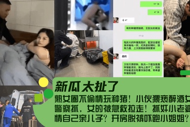 新瓜太扯了熟女圈不偷情玩种猪小伙猥亵醉酒女被警察抓女的被急救拉走抓奸小老婆偷情自己亲儿子开房脱裤吓跑小姐姐