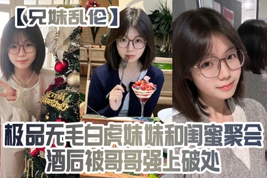 兄妹乱伦极品无毛白虎妹妹和闺蜜聚会酒后被哥哥强上破处