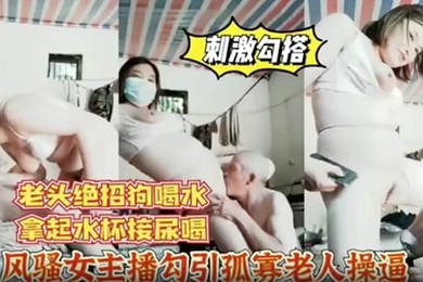 风骚女主播勾引孤寡老人操逼老头操完口渴接尿喝