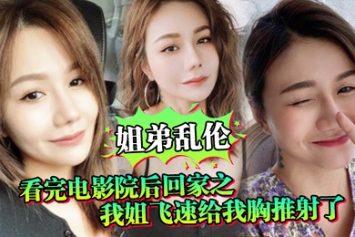 姐弟乱伦看完电影院后回家之我姐飞速给我胸推射了姐姐满胸