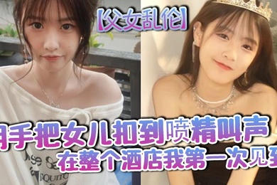 父女乱伦用手把女儿扣到喷精叫声在整个酒店我第一次见到