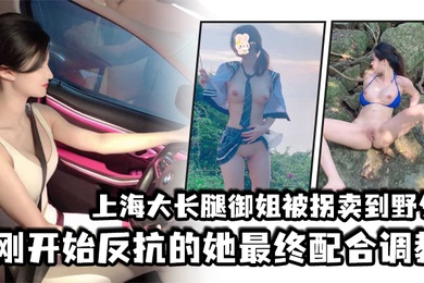 上海大长腿御姐被拐卖到野外刚开始反抗的她最终配合调教