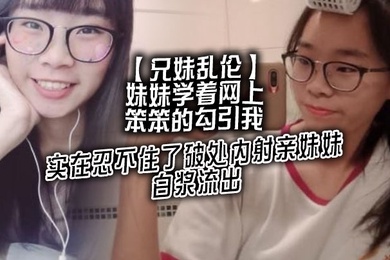 兄妹乱伦妹妹学着网上笨笨的勾引我实在忍不住了破处内射亲妹妹白浆流出
