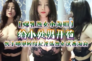 爆乳熟女小海媚给小处男开苞快过来摸我我要教他怎么摸女人调教女人小伙子哪里经得起淫荡熟女这番海浪操爽了