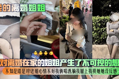 【我的离婚姐姐】我对离婚在家的姐姐产生了不可控的想法，不知是错是对！老姐心情不好我俩喝酒，躺我腿上我摸她她没反感！