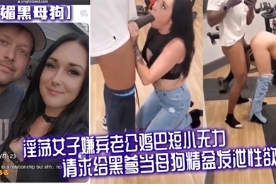 媚黑母狗淫荡女子嫌弃老公鸡巴短小无力请求给黑爹当母狗精盆发泄性欲