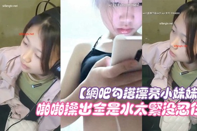 网吧勾搭漂亮小妹妹回家啪啪干一炮无套插浪穴啪啪操出全是水太紧没忍住直接内射中出