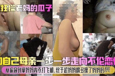 【疯狂操老妈的瓜子】和自己母亲一步一步走向不伦恋情！从偷窥到拿妈妈内衣打飞机，终于趁妈妈喝多操了妈妈的屄！