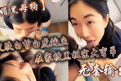 媚黑母狗皮肤白皙白虎鲍鱼在家被黑祖宗大弯吊无套输出操出白浆口活不错