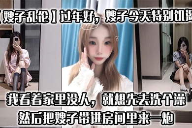 【嫂子乱伦】过年好，嫂子今天特别饥渴，我刚回到家，她就拉着我说她下面痒，我看着家里没人，就想先去洗个澡，然后把嫂子带进房间里来一炮