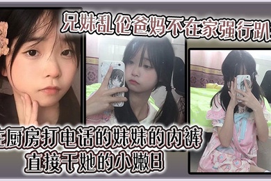 【兄妹乱伦】爸妈不在家强行趴掉在厨房打电话的妹妹的内裤直接干她的小嫩B