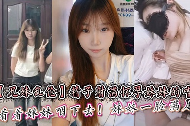 【兄妹乱伦】精子射满怀孕妹妹的嘴然后看着妹妹咽下去！妹妹一脸满足