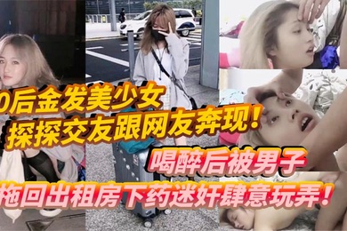 00后金发美少女探探交友跟网友奔现喝醉后被男子拖回出租房下药迷奸肆意玩弄