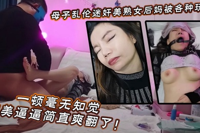 【母子乱伦】迷奸美熟女后妈_被各种玩弄_狂艹一顿毫无知觉，肥美逼逼简直爽翻了！